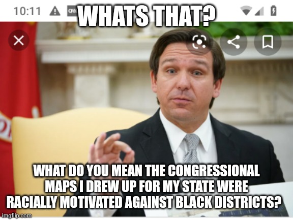 No way is ELIMINATING BLACK districts is racially motivated... | WHATS THAT? WHAT DO YOU MEAN THE CONGRESSIONAL MAPS I DREW UP FOR MY STATE WERE RACIALLY MOTIVATED AGAINST BLACK DISTRICTS? | image tagged in florida governor ron desantis white supremacy | made w/ Imgflip meme maker