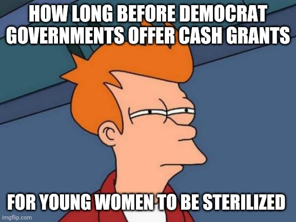 Futurama Fry | HOW LONG BEFORE DEMOCRAT GOVERNMENTS OFFER CASH GRANTS; FOR YOUNG WOMEN TO BE STERILIZED | image tagged in memes,futurama fry | made w/ Imgflip meme maker