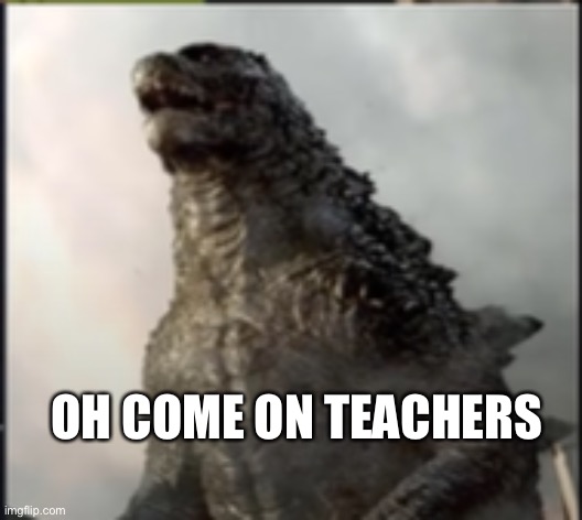 godzilla wtf is that | OH COME ON TEACHERS | image tagged in godzilla wtf is that | made w/ Imgflip meme maker
