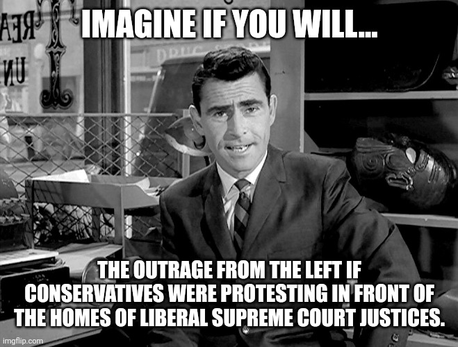 Imagine the outrage. | IMAGINE IF YOU WILL... THE OUTRAGE FROM THE LEFT IF CONSERVATIVES WERE PROTESTING IN FRONT OF THE HOMES OF LIBERAL SUPREME COURT JUSTICES. | image tagged in rode serling imagine if you will 2 | made w/ Imgflip meme maker