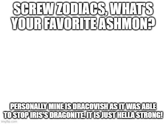 Screw zodiacs, name your favorite ashmon and the reason why! | SCREW ZODIACS, WHAT'S YOUR FAVORITE ASHMON? PERSONALLY MINE IS DRACOVISH AS IT WAS ABLE TO STOP IRIS'S DRAGONITE. IT IS JUST HELLA STRONG! | image tagged in blank white template | made w/ Imgflip meme maker