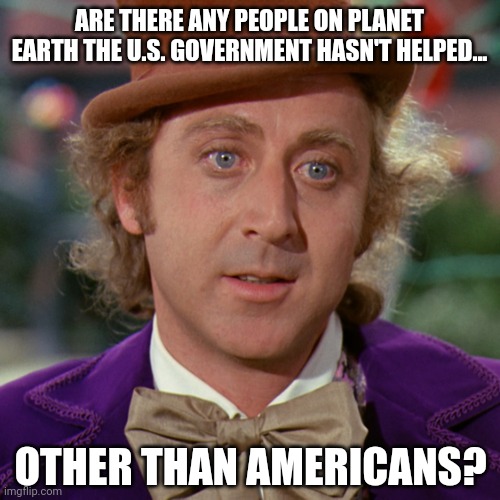 Other than Americans. | ARE THERE ANY PEOPLE ON PLANET EARTH THE U.S. GOVERNMENT HASN'T HELPED... OTHER THAN AMERICANS? | image tagged in memes | made w/ Imgflip meme maker
