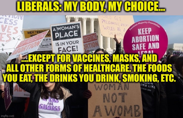 What liberals really mean when they say they are “pro-choice” | LIBERALS: MY BODY, MY CHOICE…; ….EXCEPT FOR VACCINES, MASKS, AND ALL OTHER FORMS OF HEALTHCARE. THE FOODS YOU EAT, THE DRINKS YOU DRINK, SMOKING, ETC. | image tagged in pro choice,liberal logic,liberal hypocrisy,democrats,democratic party,memes | made w/ Imgflip meme maker