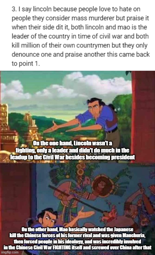 This is the dumbest thing I've heard about Lincoln | On the one hand, Lincoln wasn't a fighting, only a leader and didn't do much in the leadup to the Civil War besides becoming president; On the other hand, Mao basically watched the Japanese kill the Chinese forces of his former rival and was given Manchuria, then forced people in his ideology, and was incredibly involved in the Chinese Civil War FIGHTING itself and screwed over China after that | image tagged in on the one hand gold | made w/ Imgflip meme maker