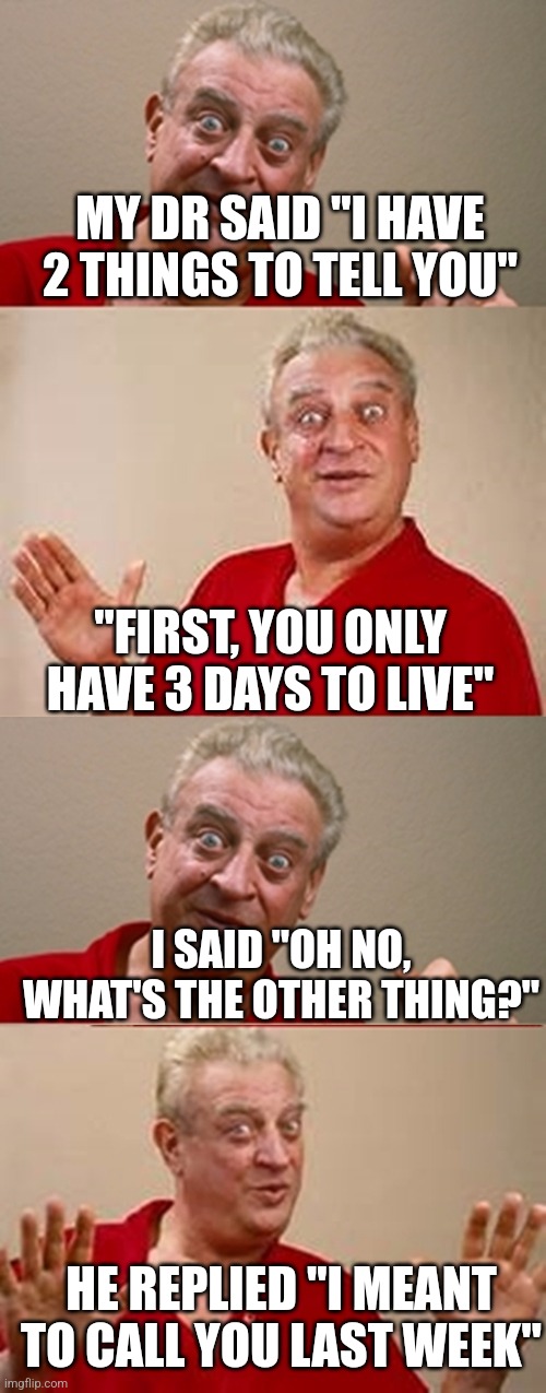 Bad Pun Rodney Dangerfield | MY DR SAID "I HAVE 2 THINGS TO TELL YOU"; "FIRST, YOU ONLY HAVE 3 DAYS TO LIVE"; I SAID "OH NO, WHAT'S THE OTHER THING?"; HE REPLIED "I MEANT TO CALL YOU LAST WEEK" | image tagged in bad pun rodney dangerfield | made w/ Imgflip meme maker