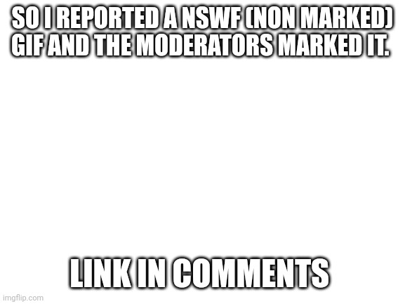 Blank White Template | SO I REPORTED A NSWF (NON MARKED) GIF AND THE MODERATORS MARKED IT. LINK IN COMMENTS | image tagged in blank white template | made w/ Imgflip meme maker