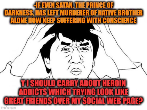 -Stay back, piece of morose! | -IF EVEN SATAN, THE PRINCE OF DARKNESS, HAS LEFT MURDERER OF NATIVE BROTHER ALONE HOW KEEP SUFFERING WITH CONSCIENCE; Y I SHOULD CARRY ABOUT HEROIN ADDICTS WHICH TRYING LOOK LIKE GREAT FRIENDS OVER MY SOCIAL WEB PAGE? | image tagged in memes,jackie chan wtf,heroin,don't do drugs,meme addict,police chasing guy | made w/ Imgflip meme maker