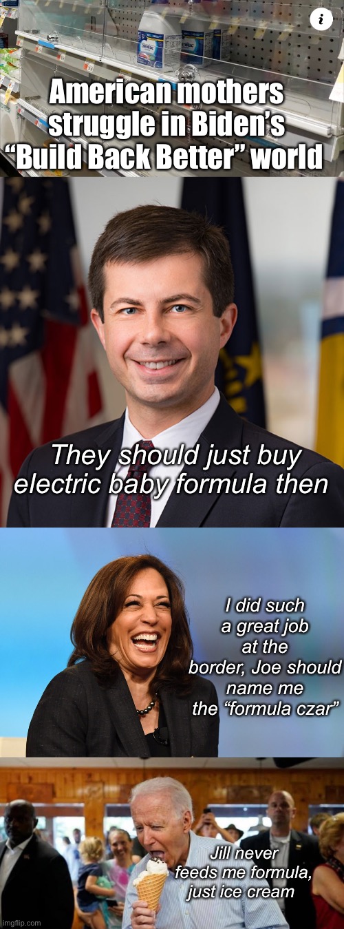Imagine being a mother that voted for joe. | American mothers struggle in Biden’s “Build Back Better” world; They should just buy electric baby formula then; I did such a great job at the border, Joe should name me the “formula czar”; Jill never feeds me formula, just ice cream | image tagged in pete buttigieg,kamala harris laughing,joe ice cream,politics lol | made w/ Imgflip meme maker