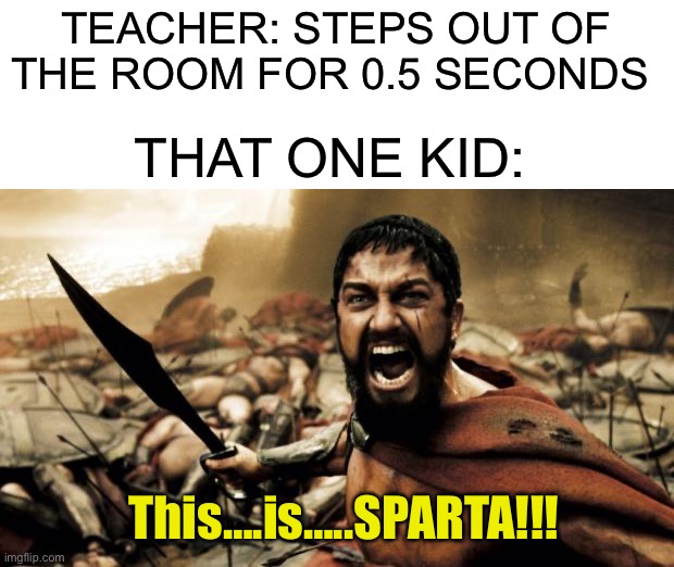 It’s true you know |  TEACHER: STEPS OUT OF THE ROOM FOR 0.5 SECONDS; THAT ONE KID:; This….is…..SPARTA!!! | image tagged in this is sparta,memes,funny,true story,sparta,teacher | made w/ Imgflip meme maker
