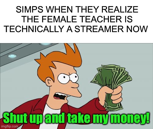 Simp |  SIMPS WHEN THEY REALIZE THE FEMALE TEACHER IS TECHNICALLY A STREAMER NOW; Shut up and take my money! | image tagged in memes,shut up and take my money fry,funny,simp,streamer,teacher | made w/ Imgflip meme maker
