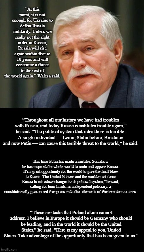 Lech Walesa on Russia | “At this point, it is not enough for Ukraine to defeat Russia militarily. Unless we really put the right order in Russia, Russia will rise again within five to 10 years and will constitute a threat to the rest of the world again,” Walesa said. “Throughout all our history we have had troubles with Russia, and today Russia constitutes trouble again,” he said. “The political system that rules there is terrible. A single individual — Lenin, Stalin before, Brezhnev and now Putin — can cause this terrible threat to the world,” he said. This time Putin has made a mistake. Somehow he has inspired the whole world to unite and oppose Russia. It’s a great opportunity for the world to give the final blow to Russia. The United Nations and the world must force Russia to introduce changes to its political system,” he said, calling for term limits, an independent judiciary, a constitutionally guaranteed free press and other elements of Western democracies. “These are tasks that Poland alone cannot address. I believe in Europe it should be Germany who should be leading, and in the world it should be the United States,” he said. “Here is my appeal to you, United States: Take advantage of the opportunity that has been given to us.” | image tagged in blank black template,lech walesa,news,politics,memes | made w/ Imgflip meme maker
