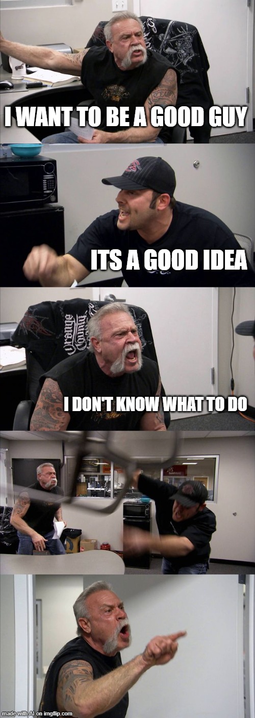American Chopper Argument Meme | I WANT TO BE A GOOD GUY; ITS A GOOD IDEA; I DON'T KNOW WHAT TO DO | image tagged in memes,american chopper argument | made w/ Imgflip meme maker