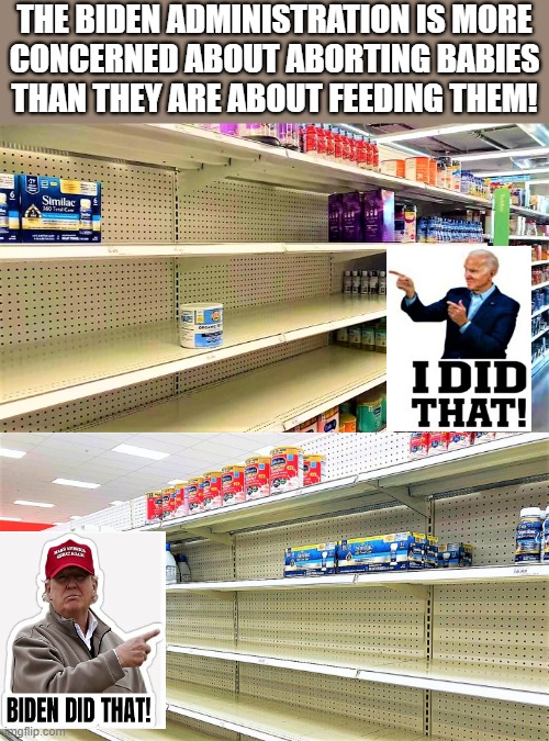 baby formula shortage-Biden did that |  THE BIDEN ADMINISTRATION IS MORE
CONCERNED ABOUT ABORTING BABIES
THAN THEY ARE ABOUT FEEDING THEM! | image tagged in joe biden,shortage,i did that,abortion,babies,feeding | made w/ Imgflip meme maker