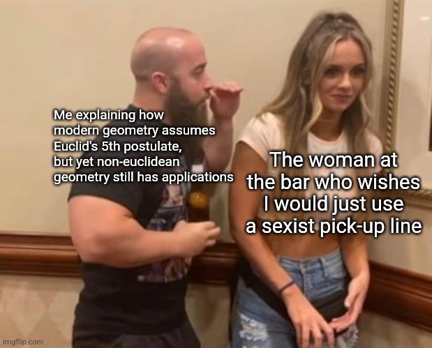 Drunk Guy Talking To Girl | Me explaining how modern geometry assumes Euclid's 5th postulate, but yet non-euclidean geometry still has applications; The woman at the bar who wishes I would just use a sexist pick-up line | image tagged in drunk guy talking to girl,math,bar | made w/ Imgflip meme maker