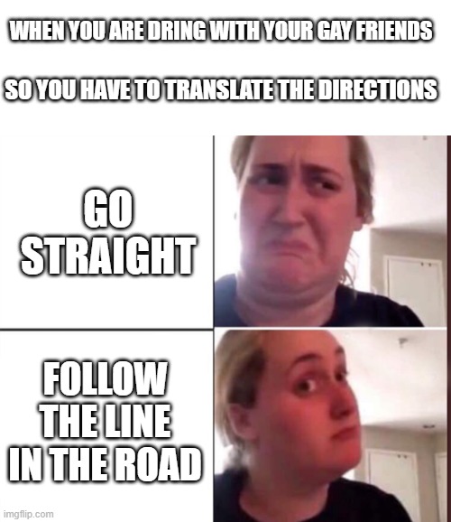 They don't understand what to do |  WHEN YOU ARE DRING WITH YOUR GAY FRIENDS; SO YOU HAVE TO TRANSLATE THE DIRECTIONS; GO STRAIGHT; FOLLOW THE LINE IN THE ROAD | image tagged in blank white template,kombucha girl,gay friends,directions | made w/ Imgflip meme maker