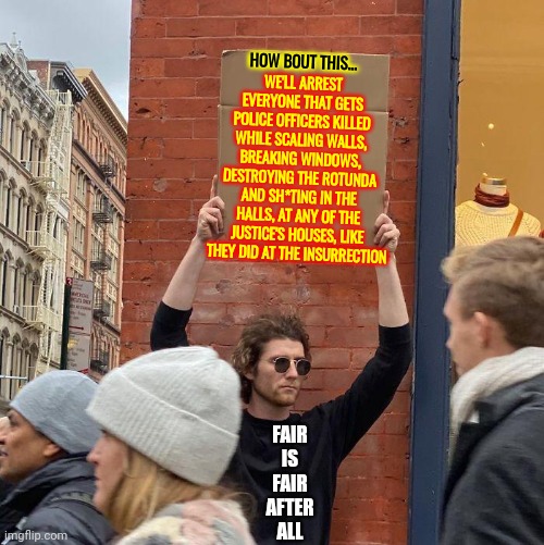 Just Because They Say It Doesn't Make It True | WE'LL ARREST EVERYONE THAT GETS POLICE OFFICERS KILLED WHILE SCALING WALLS, BREAKING WINDOWS, DESTROYING THE ROTUNDA AND SH*TING IN THE HALLS, AT ANY OF THE JUSTICE'S HOUSES, LIKE THEY DID AT THE INSURRECTION; HOW BOUT THIS... FAIR IS FAIR AFTER
ALL | image tagged in memes,guy holding cardboard sign,trumpublican terrorists lie,liars,insurrection vs protesting,violent insurrectionists | made w/ Imgflip meme maker