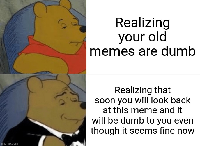 Tuxedo Winnie The Pooh | Realizing your old memes are dumb; Realizing that soon you will look back at this meme and it will be dumb to you even though it seems fine now | image tagged in memes,tuxedo winnie the pooh | made w/ Imgflip meme maker