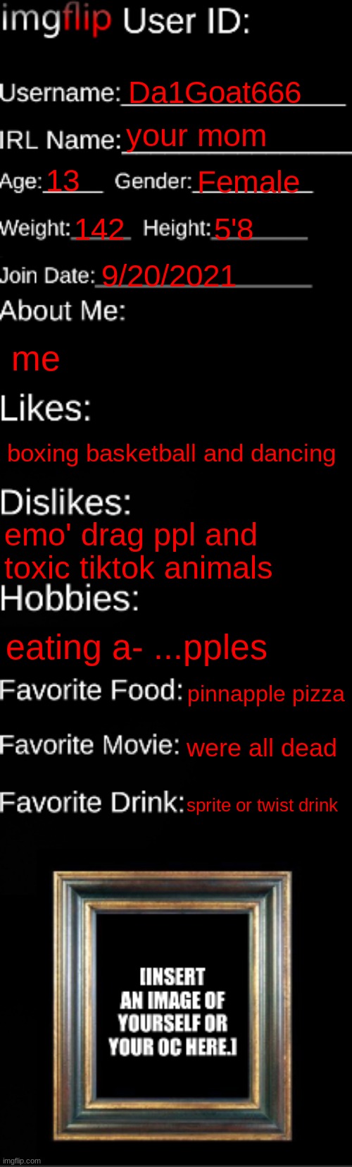 imgflip ID Card | Da1Goat666; your mom; 13; Female; 142; 5'8; 9/20/2021; me; boxing basketball and dancing; emo' drag ppl and toxic tiktok animals; eating a- ...pples; pinnapple pizza; were all dead; sprite or twist drink | image tagged in imgflip id card | made w/ Imgflip meme maker