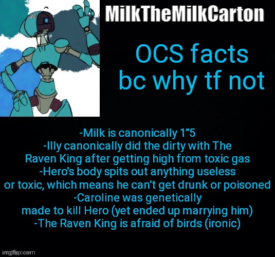 MilktheMilkCarton but he's no longer simping for a robot | OCS facts bc why tf not; -Milk is canonically 1"5
-Illy canonically did the dirty with The Raven King after getting high from toxic gas
-Hero's body spits out anything useless or toxic, which means he can't get drunk or poisoned
-Caroline was genetically made to kill Hero (yet ended up marrying him)
-The Raven King is afraid of birds (ironic) | image tagged in milkthemilkcarton but he's simping for a robot | made w/ Imgflip meme maker