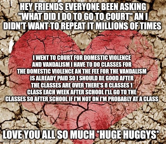 HEY FRIENDS EVERYONE BEEN ASKING "WHAT DID I DO TO GO TO COURT" AN I DIDN'T WANT TO REPEAT IT MILLIONS OF TIMES; I WENT TO COURT FOR DOMESTIC VIOLENCE AND VANDALISM I HAVE TO DO CLASSES FOR THE DOMESTIC VIOLENCE AN THE FEE FOR THE VANDALISM IS ALREADY PAID SO I SHOULD BE GOOD AFTER THE CLASSES ARE OVER THERE'S 8 CLASSES 1 CLASS EACH WEEK AFTER SCHOOL I'LL GO TO THE CLASSES SO AFTER SCHOOL IF I'M NOT ON I'M PROBABLY AT A CLASS; LOVE YOU ALL SO MUCH *HUGE HUGGYS* | made w/ Imgflip meme maker