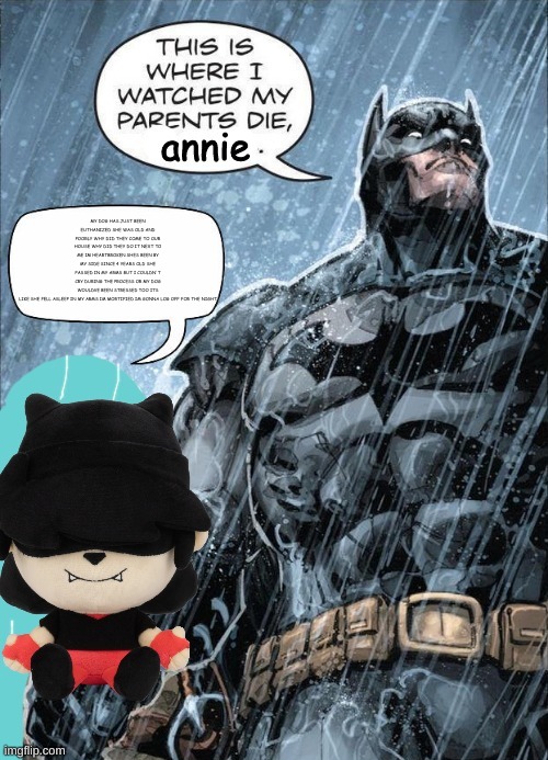 This is where I watched my parents die annie | MY DOG HAS JUST BEEN EUTHANIZED SHE WAS OLD AND POORLY WHY DID THEY COME TO OUR HOUSE WHY DID THEY DO IT NEXT TO ME IM HEARTBROKEN SHES BEEN BY MY SIDE SINCE 4 YEARS OLD SHE PASSED IN MY ARMS BUT I COULDN'T CRY DURING THE PROCESS OR MY DOG WOULDVE BEEN STRESSED TOO ITS LIKE SHE FELL ASLEEP IN MY ARMS IM MORTIFIED IM GONNA LOG OFF FOR THE NIGHT | image tagged in this is where i watched my parents die annie | made w/ Imgflip meme maker