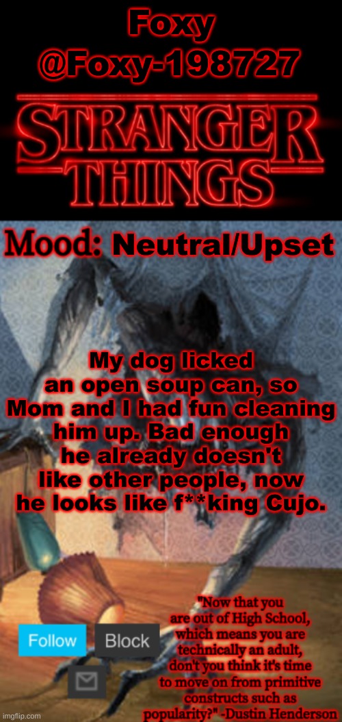 Stranger Things Announcement (Made by Foxy-198727) | Foxy; @Foxy-198727; Neutral/Upset; My dog licked an open soup can, so Mom and I had fun cleaning him up. Bad enough he already doesn't like other people, now he looks like f**king Cujo. | image tagged in stranger things announcement made by foxy-198727 | made w/ Imgflip meme maker