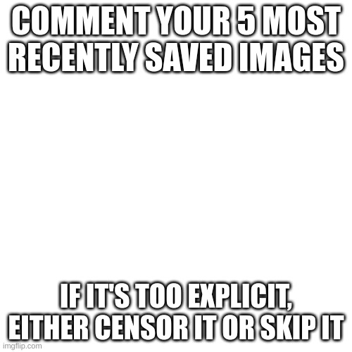 Blank Transparent Square Meme | COMMENT YOUR 5 MOST RECENTLY SAVED IMAGES; IF IT'S TOO EXPLICIT, EITHER CENSOR IT OR SKIP IT | image tagged in memes,blank transparent square | made w/ Imgflip meme maker