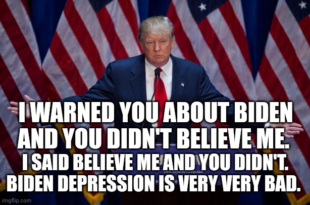Donald Trump |  I WARNED YOU ABOUT BIDEN AND YOU DIDN'T BELIEVE ME. I SAID BELIEVE ME AND YOU DIDN'T. BIDEN DEPRESSION IS VERY VERY BAD. | image tagged in donald trump | made w/ Imgflip meme maker