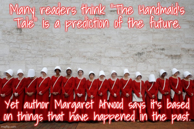 She's not even a feminist; she's just telling it like it is. |  Many readers think "The Handmaid's Tale" is a prediction of the future. Yet author Margaret Atwood says it's based
on things that have happened in the past. | image tagged in handmaids,history,women's rights,misogyny,oppression | made w/ Imgflip meme maker