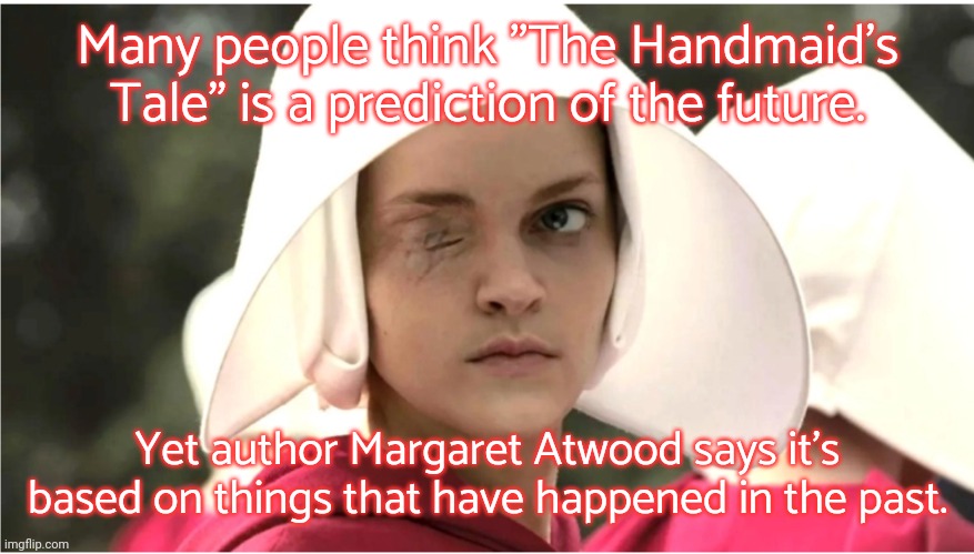 She's not even a feminist; she's just telling it like it is. | Many people think "The Handmaid's Tale" is a prediction of the future. Yet author Margaret Atwood says it's based on things that have happened in the past. | image tagged in the handmaid s tale,history,oppression,women's rights,misogyny | made w/ Imgflip meme maker