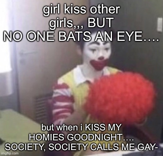 me asf | girl kiss other girls,,, BUT NO ONE BATS AN EYE…. but when i KISS MY HOMIES GOODNIGHT…. SOCIETY, SOCIETY CALLS ME GAY- | image tagged in me asf | made w/ Imgflip meme maker