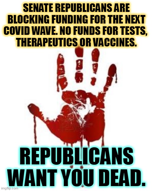 They've said no so many times, they can't even explain why any more. | SENATE REPUBLICANS ARE BLOCKING FUNDING FOR THE NEXT COVID WAVE. NO FUNDS FOR TESTS, 
THERAPEUTICS OR VACCINES. REPUBLICANS WANT YOU DEAD. | image tagged in congress blood on hands,senate,republicans,block,covid,help | made w/ Imgflip meme maker