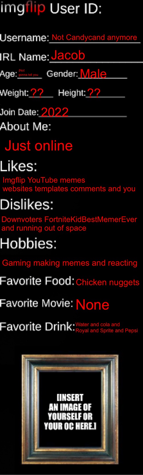 imgflip ID Card | Not Candycand anymore; Jacob; (Not gonna tell you; Male; ?? ?? 2022; Just online; Imgflip YouTube memes websites templates comments and you; Downvoters FortniteKidBestMemerEver and running out of space; Gaming making memes and reacting; Chicken nuggets; None; Water and cola and Royal and Sprite and Pepsi | image tagged in imgflip id card | made w/ Imgflip meme maker