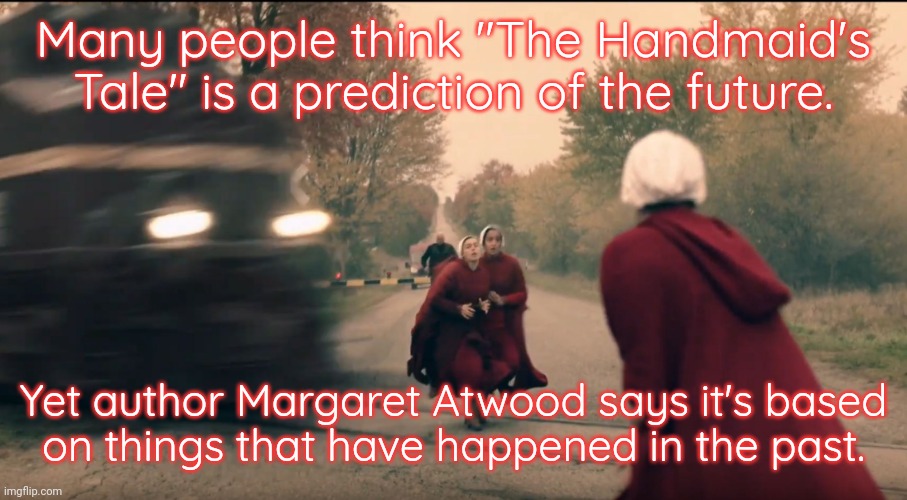She's not even a feminist; she's just telling it like it is. |  Many people think "The Handmaid's Tale" is a prediction of the future. Yet author Margaret Atwood says it's based
on things that have happened in the past. | image tagged in handmaid train,history memes,women's rights,oppression,misogyny | made w/ Imgflip meme maker