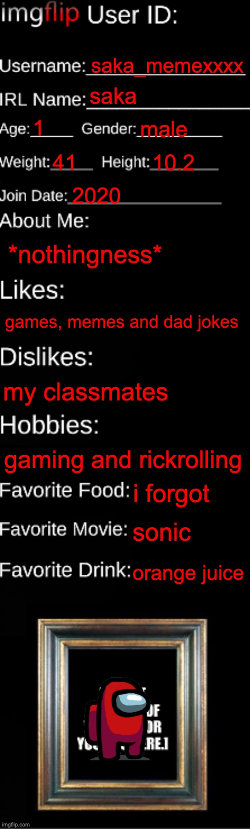 imgflip ID Card | saka_memexxxx; saka; 1; male; 41; 10.2; 2020; *nothingness*; games, memes and dad jokes; my classmates; gaming and rickrolling; i forgot; sonic; orange juice | image tagged in why are you reading this,stop reading the tags,i said stop,your gonna have a bad time,never gonna give you up | made w/ Imgflip meme maker