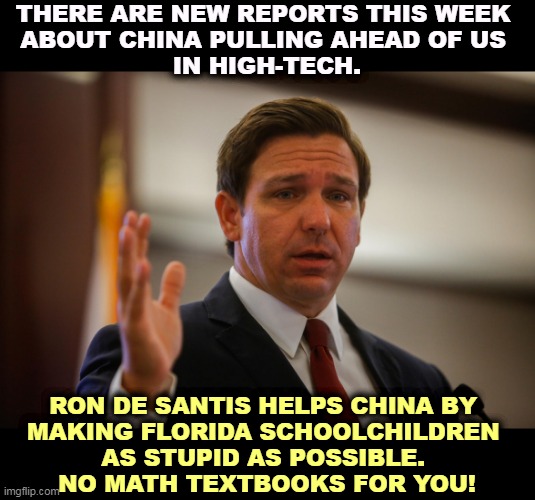 Anything to help his Presidential ambitions. | THERE ARE NEW REPORTS THIS WEEK 

ABOUT CHINA PULLING AHEAD OF US 
IN HIGH-TECH. RON DE SANTIS HELPS CHINA BY 
MAKING FLORIDA SCHOOLCHILDREN 
AS STUPID AS POSSIBLE. 
NO MATH TEXTBOOKS FOR YOU! | image tagged in florida gov ron de santis trying to remember his last flipflop,florida,governor,dumb,ambition | made w/ Imgflip meme maker