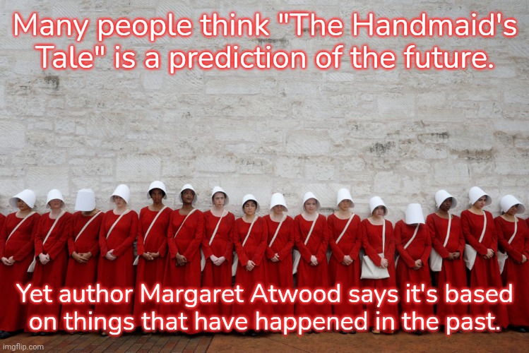 She's not even a feminist, she's just telling it like it is. |  Many people think "The Handmaid's Tale" is a prediction of the future. Yet author Margaret Atwood says it's based
on things that have happened in the past. | image tagged in handmaids,history,misogyny,women's rights,christianity,oppression | made w/ Imgflip meme maker