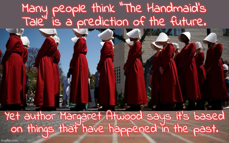 She's not even a feminist, she's just telling it like it is. | Many people think "The Handmaid's Tale" is a prediction of the future. Yet author Margaret Atwood says it's based
on things that have happened in the past. | image tagged in handmaiden,misogyny,christianity,womens rights,history,abortion | made w/ Imgflip meme maker