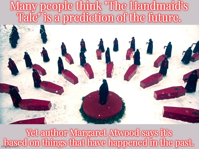 She's not even a feminist, she's just telling it like it is. | Many people think "The Handmaid's Tale" is a prediction of the future. Yet author Margaret Atwood says it's based on things that have happened in the past. | image tagged in handmaid's tale,christianity,history,abortion,women's rights,misogyny | made w/ Imgflip meme maker