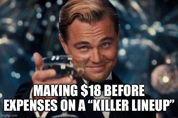 Cheers | MAKING $18 BEFORE EXPENSES ON A “KILLER LINEUP” | image tagged in memes,leonardo dicaprio cheers | made w/ Imgflip meme maker