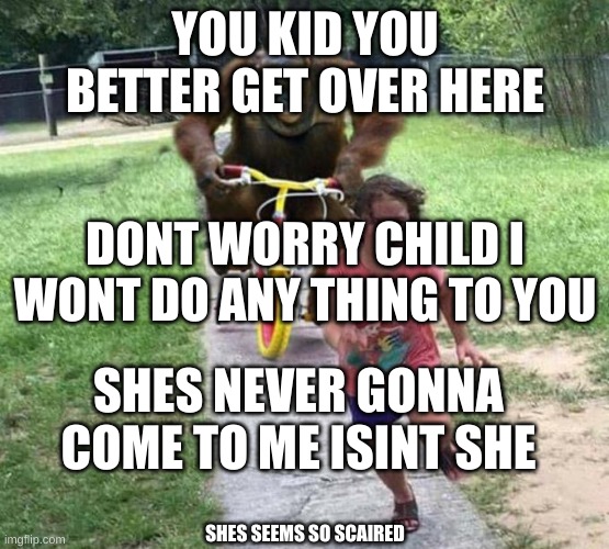 orangutan chasing kid on tricycle | YOU KID YOU BETTER GET OVER HERE; DONT WORRY CHILD I WONT DO ANY THING TO YOU; SHES NEVER GONNA COME TO ME ISINT SHE; SHES SEEMS SO SCAIRED | image tagged in orangutan chasing kid on tricycle | made w/ Imgflip meme maker