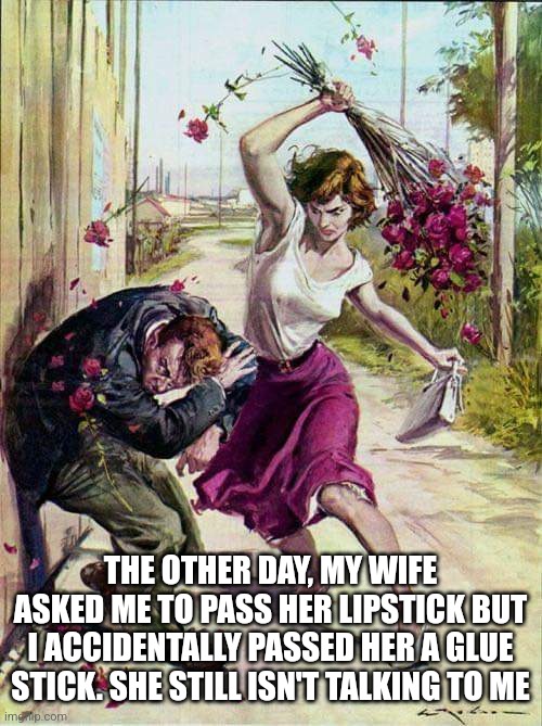 Beaten with Roses | THE OTHER DAY, MY WIFE ASKED ME TO PASS HER LIPSTICK BUT I ACCIDENTALLY PASSED HER A GLUE STICK. SHE STILL ISN'T TALKING TO ME | image tagged in beaten with roses | made w/ Imgflip meme maker