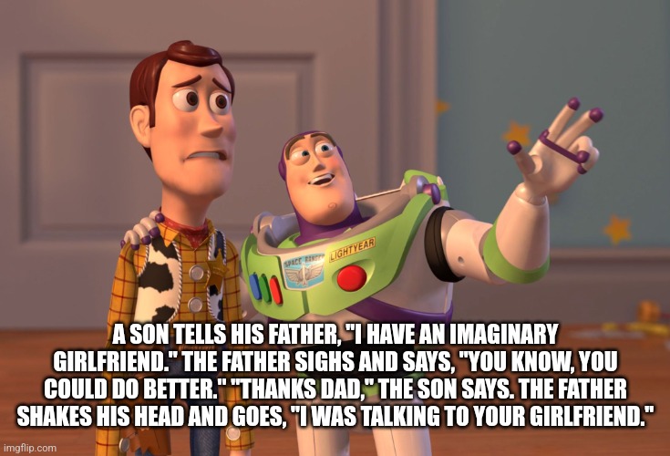 X, X Everywhere | A SON TELLS HIS FATHER, "I HAVE AN IMAGINARY GIRLFRIEND." THE FATHER SIGHS AND SAYS, "YOU KNOW, YOU COULD DO BETTER." "THANKS DAD," THE SON SAYS. THE FATHER SHAKES HIS HEAD AND GOES, "I WAS TALKING TO YOUR GIRLFRIEND." | image tagged in memes,x x everywhere | made w/ Imgflip meme maker