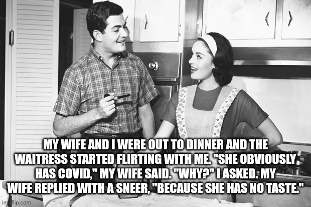 Vintage Husband and Wife | MY WIFE AND I WERE OUT TO DINNER AND THE WAITRESS STARTED FLIRTING WITH ME. "SHE OBVIOUSLY HAS COVID," MY WIFE SAID. "WHY?" I ASKED. MY WIFE REPLIED WITH A SNEER, "BECAUSE SHE HAS NO TASTE." | image tagged in vintage husband and wife | made w/ Imgflip meme maker