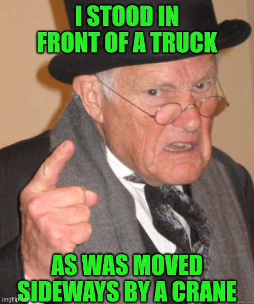 Back In My Day Meme | I STOOD IN FRONT OF A TRUCK AS WAS MOVED SIDEWAYS BY A CRANE | image tagged in memes,back in my day | made w/ Imgflip meme maker