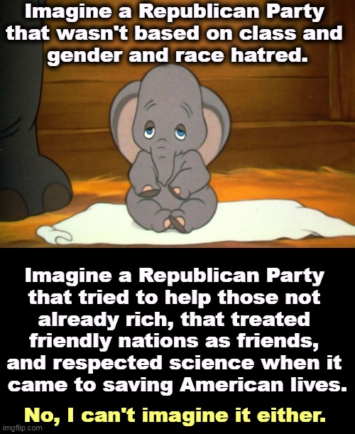 Th e GOP has lost its soul. Once lost, it's not so easy to find again. | Imagine a Republican Party 
that wasn't based on class and 
gender and race hatred. Imagine a Republican Party 
that tried to help those not 
already rich, that treated 
friendly nations as friends, 
and respected science when it 
came to saving American lives. No, I can't imagine it either. | image tagged in republican party,lost,morals,class,gender,race | made w/ Imgflip meme maker