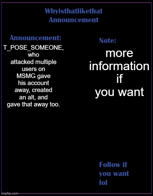 more info in the comments if you need any | T_POSE_SOMEONE, who attacked multiple users on MSMG gave his account away, created an alt, and gave that away too. more information if you want | image tagged in whyisthatlikethat announcement template | made w/ Imgflip meme maker