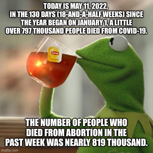 The exact numbers are 797,045 and 818,888 Respectively | TODAY IS MAY 11, 2022. 
IN THE 130 DAYS (18-AND-A-HALF WEEKS) SINCE THE YEAR BEGAN ON JANUARY 1, A LITTLE OVER 797 THOUSAND PEOPLE DIED FROM COVID-19. THE NUMBER OF PEOPLE WHO DIED FROM ABORTION IN THE PAST WEEK WAS NEARLY 819 THOUSAND. | image tagged in but that's none of my business,kermit the frog,covid-19,death,abortion | made w/ Imgflip meme maker