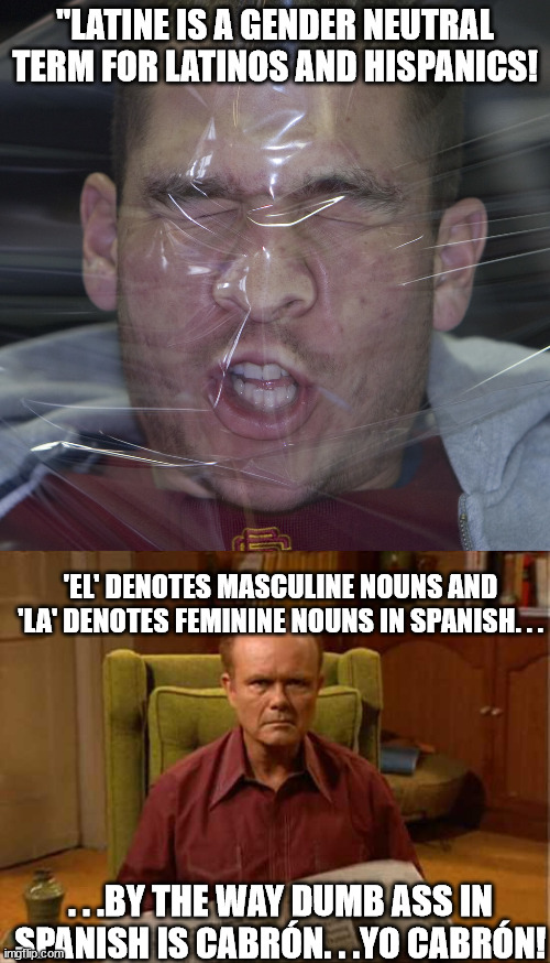 Why won't these people stop with their sheer stupidity? | "LATINE IS A GENDER NEUTRAL TERM FOR LATINOS AND HISPANICS! 'EL' DENOTES MASCULINE NOUNS AND 'LA' DENOTES FEMININE NOUNS IN SPANISH. . . . . .BY THE WAY DUMB ASS IN SPANISH IS CABRÓN. . .YO CABRÓN! | image tagged in obvious stupidity,red foreman,stupid liberals,liberal logic | made w/ Imgflip meme maker