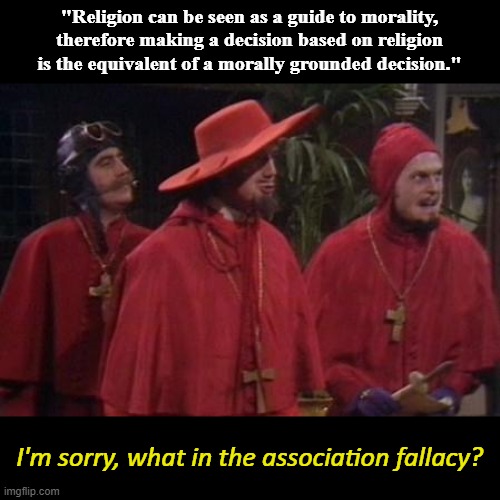 The quote is from some rando on twitter that this guy was replying to. | "Religion can be seen as a guide to morality, therefore making a decision based on religion is the equivalent of a morally grounded decision."; I'm sorry, what in the association fallacy? | image tagged in nobody expects the spanish inquisition monty python,religion,christianity,moral,morality,ethics | made w/ Imgflip meme maker